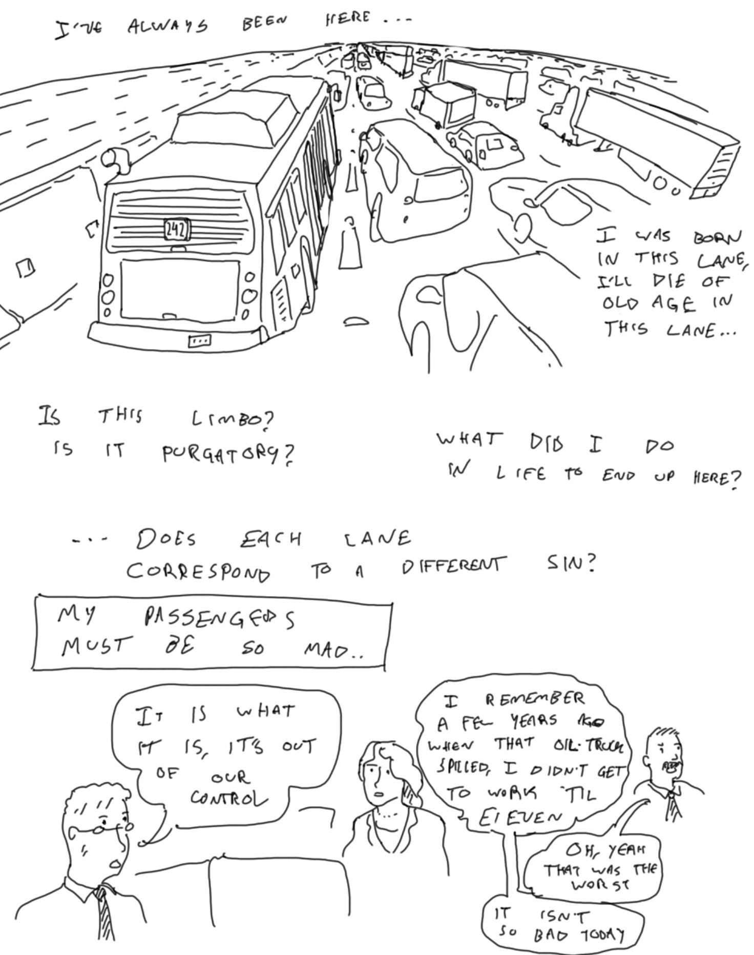 comic. i've always been here. i was born in this lane, i'll die of old age in this lane. is this limbo? purgatory? what did i do in life to end up here? does each lane correspond to a different sin?  my passengers must be so mad... passenger 1: it is what it is, it's out of our control. passenger 2: i remember a few years ago when that oil truck spilled. i didn't get to work until eleven. passenger 3: oh yeah, that was the worst. passenger 2: today isn't so bad.